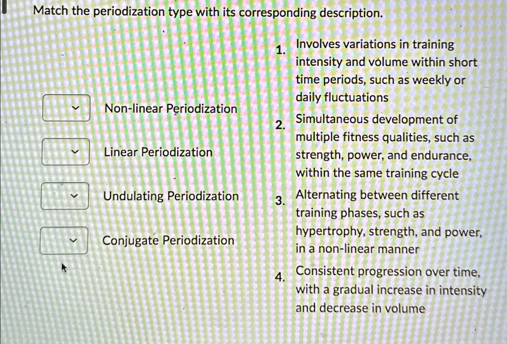 Match the periodization type with its corresponding description.

Non-linear Periodization
Linear Periodization
Undulating Periodization
Conjugate Periodization
1. Involves variations in training
intensity and volume within short
time periods, such as weekly or
daily fluctuations
2. Simultaneous development of
multiple fitness qualities, such as
strength, power, and endurance,
within the same training cycle
3. Alternating between different
training phases, such as
hypertrophy, strength, and power,
in a non-linear manner
4. Consistent progression over time,
with a gradual increase in intensity
and decrease in volume
