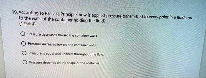 10. According to Pascal's Principle, how is applied pressure transmitted to every point in a fluid and to the walls of the container holding the fluid?

Pressure decreases toward the container walls.
Pressure increases toward the container walls.
Pressure is equal and uniform throughout the fluid.
Pressure depends on the shape of the container