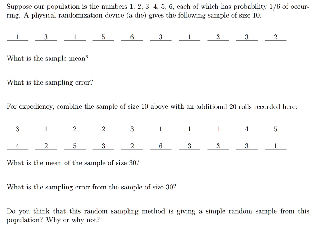 Suppose our population is the numbers 1, 2, 3, 4, 5, 6, each of which has probability 1/6 of occurring. A physical randomization device (a die) gives the following sample of size 10.
1
3
1
5
6
3
1
3
3
2
What is the sample mean?
What is the sampling error?
For expediency, combine the sample of size 10 above with an additional 20 rolls recorded here:
3
1
2
2
3
1
1
1
4
5
4
2
5
3
2
6
3
3
3
1
What is the mean of the sample of size 30?
What is the sampling error from the sample of size 30?
Do you think that this random sampling method is giving a simple random sample from this
population? Why or why not?