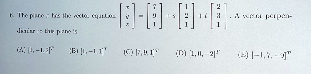6. The plane ? has the vector equation < b m a t r i x >
 = 
    < b m a t r i x >
 + s 
    < b m a t r i x >
 + t 
    < b m a t r i x >. A vector perpendicular to this plane is 

(A) [1, -1, 2]^T (B) [1, -1, 1]^T (C) [7, 9, 1]^T (D) [1, 0, -2]^T (E) [-1, 7, -9]^T