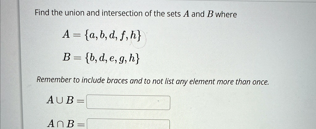 Find the union and intersection of the sets A and B where
A = {a, b, d, f, h}
B = {b, d, e, g, h}
Remember to include braces and to not list any element more than once.
A ∪B = 
A ∩B = 