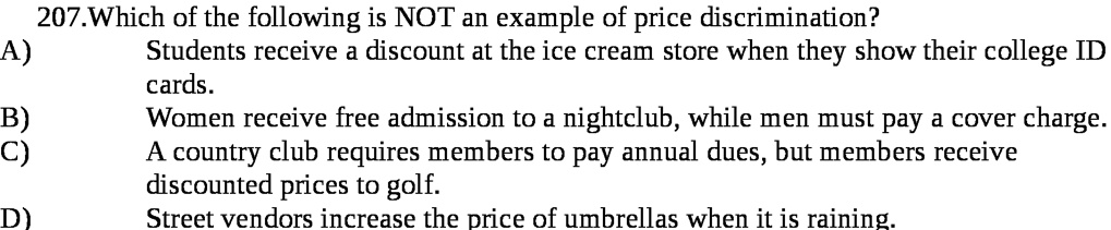 207.Which of the following is NOT an example of price discrimination?
A) Students receive a discount at the ice cream store when they show their college ID cards.
B) Women receive free admission to a nightclub, while men must pay a cover charge.
C) A country club requires members to pay annual dues, but members receive discounted prices to golf.
D) Street vendors increase the price of umbrellas when it is raining.