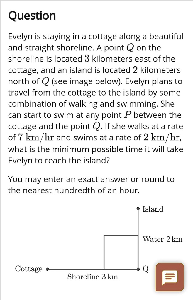 Question

Evelyn is staying in a cottage along a beautiful and straight shoreline. A point Q on the shoreline is located 3 kilometers east of the cottage, and an island is located 2 kilometers north of Q (see image below). Evelyn plans to travel from the cottage to the island by some combination of walking and swimming. She can start to swim at any point P between the cottage and the point Q. If she walks at a rate of 7 km/hr and swims at a rate of 2 km/hr, what is the minimum possible time it will take Evelyn to reach the island?

You may enter an exact answer or round to the nearest hundredth of an hour.

Island
Water 2 km
Cottage
Q
Shoreline 3 km