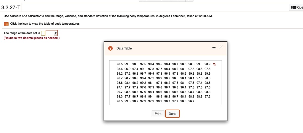 3.2.27-T
Use software or a calculator to find the range, variance, and standard deviation of the following body temperatures, in degrees Fahrenheit, taken at 12:00 A.M.
Click the icon to view the table of body temperatures.
The range of the data set is
(Round to two decimal places as needed.)
Data Table
98.5 99 98 97.5 99.4 98.5 98.4 98.7 98.8 98.6 99 98.9
98.6 96.9 97.4 99 97.8 97.7 98.4 98.2 98 97.8 98.6 97.8
99.2 97.2 98.8 98.7 99.4 97.3 96.9 97.3 98.6 99.8 98.8 99.9
98.7 98.2 98.6 98.4 97.2 98.9 98.2 98 98.1 98.1 97.8 98.3
98.6 98.4 98.2 99.2 96 97.1 98.2 97.3 98 97.6 97.4 98.8
97.1 97.7 97.2 97.6 97.9 98.8 98.7 98.8 98.1 97.8 97.3 97.6
99.7 98.5 98.5 97.9 98.1 98.6 98.5 98.6 98.8 98.7 98.3 98.3
98.3 97.7 98.7 98.9 99 98.9 98.2 96.7 98.1 98.8 98.6 97.2
98.5 99.6 98.2 97.9 97.9 98.2 98.7 97.7 98.5 96.7
Print Done