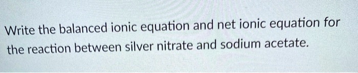 Write the balanced ionic equation and net ionic equation for the reaction between silver nitrate and sodium acetate.