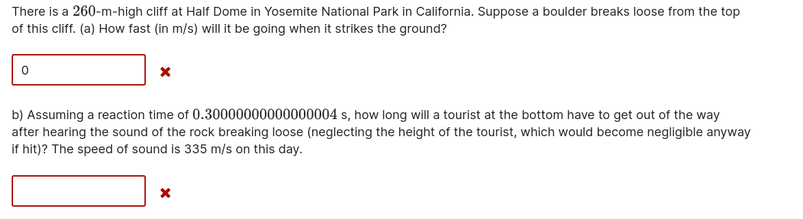 There is a 260-m-high cliff at Half Dome in Yosemite National Park in California. Suppose a boulder breaks loose from the top of this cliff. (a) How fast (in m/s) will it be going when it strikes the ground?
b) Assuming a reaction time of 0.30000000000000004 s, how long will a tourist at the bottom have to get out of the way after hearing the sound of the rock breaking loose (neglecting the height of the tourist, which would become negligible anyway if hit)? The speed of sound is 335 m/s on this day.