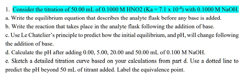 1. Consider the titration of 50.00 mL of 0.1000 M HNO2 (Ka = 7.1 x 10-4) with 0.1000 M NaOH.
a. Write the equilibrium equation that describes the analyte flask before any base is added.
b. Write the reaction that takes place in the analyte flask following the addition of base.
c. Use Le Chatelier’s principle to predict how the initial equilibrium, and pH, will change following
the addition of base.
d. Calculate the pH after adding 0.00, 5.00, 20.00 and 50.00 mL of 0.100 M NaOH.
e. Sketch a detailed titration curve based on your calculations from part d. Use a dotted line to
predict the pH beyond 50 mL of titrant added. Label the equivalence point.