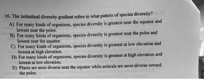 16. The latitudinal diversity gradient refers to what pattern of species diversity? A) For many kinds of organisms, species diversity is greatest near the equator and lowest near the poles. B) For many kinds of organisms, species diversity is greatest near the poles and lowest near the equator. C) For many kinds of organisms, species diversity is greatest at low elevation and lowest at high elevation. D) For many kinds of organisms, species diversity is greatest at high elevation and lowest at low elevation. E) Plants are most diverse near the equator while animals are most diverse toward the poles.