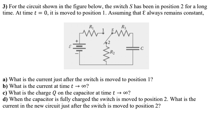 3) For the circuit shown in the figure below, the switch S has been in position 2 for a long time. At time t = 0, it is moved to position 1. Assuming that ? always remains constant, a) What is the current just after the switch is moved to position 1? b) What is the current at time t ? ?? c) What is the charge Q on the capacitor at time t ? ?? d) When the capacitor is fully charged the switch is moved to position 2. What is the current in the new circuit just after the switch is moved to position 2?