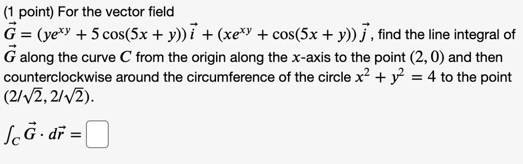 For the vector field 
?G = (ye^xy + 5 cos(5x + y)) ?i + (xe^xy + cos(5x + y)) ?j, find the line integral of 
?G along the curve C from the origin along the x-axis to the point (2, 0) and then counterclockwise around the circumference of the circle x^2 + y^2 = 4 to the point (2/?2, 2/?2).

?C ?G · d?r =