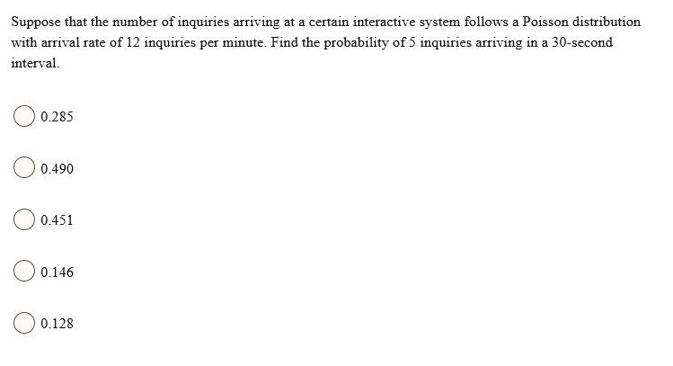 Suppose that the number of inquiries arriving at a certain interactive system follows a Poisson distribution with arrival rate of 12 inquiries per minute. Find the probability of 5 inquiries arriving in a 30-second interval.
0.285
0.490
0.451
0.146
0.128