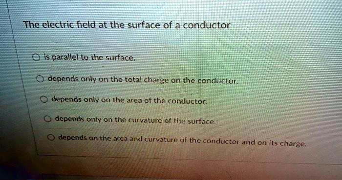 The electric field at the surface of a conductor
is parallel to the surface.
depends only on the total charge on the conductor.
depends only on the area of the conductor.
depends only on the curvature of the surface.
depends on the area and curvature of the conductor and on its charge.
