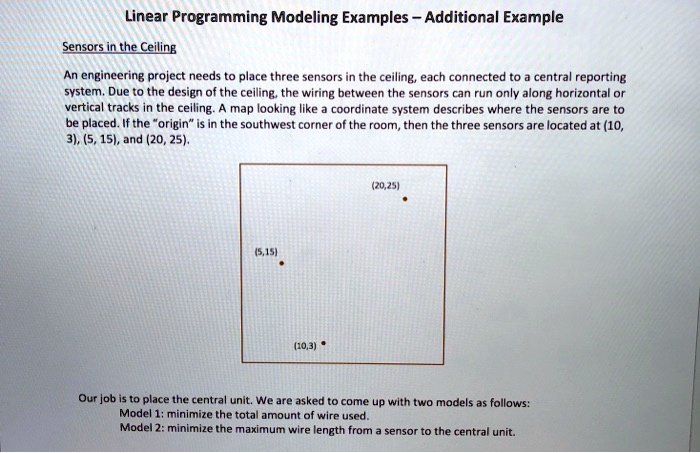 Linear Programming Modeling Examples - Additional Example
Sensors in the Ceiling
An engineering project needs to place three sensors in the ceiling, each connected to a central reporting
system. Due to the design of the ceiling, the wiring between the sensors can run only along horizontal or
vertical tracks in the ceiling. A map looking like a coordinate system describes where the sensors are to
be placed. If the "origin" is in the southwest corner of the room, then the three sensors are located at (10,
3), (5, 15), and (20, 25).
(5,15)
(10,3)
(20,25)
Our job is to place the central unit. We are asked to come up with two models as follows:
Model 1: minimize the total amount of wire used.
Model 2: minimize the maximum wire length from a sensor to the central unit.