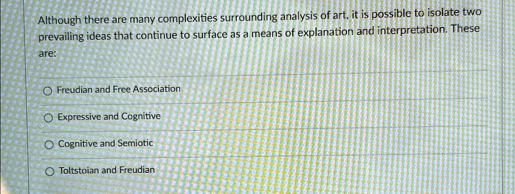 Although there are many complexities surrounding analysis of art, it is possible to isolate two
prevailing ideas that continue to surface as a means of explanation and interpretation. These
are:
Freudian and Free Association
Expressive and Cognitive
Cognitive and Semiotic
Toltstoian and Freudian