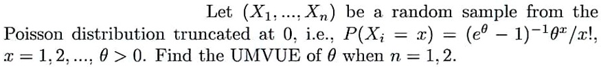 Let (X1, ..., Xn) be a random sample from the Poisson distribution truncated at 0, i.e., P(Xi = x) = (e^	heta - 1)^-1 	heta^x / x!, x = 1, 2, ..., 	heta > 0. Find the UMVUE of heta when n = 1, 2.