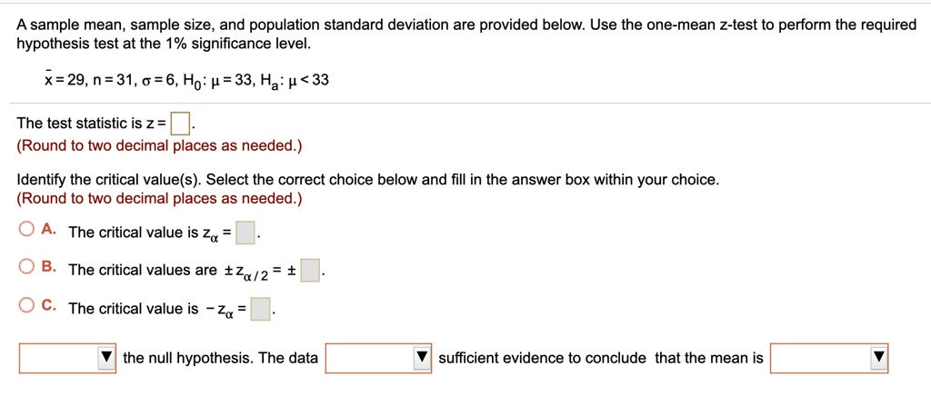 A sample mean, sample size, and population standard deviation are provided below. Use the one-mean z-test to perform the required hypothesis test at the 1% significance level.

x? = 29, n = 31, ? = 6, H?: ? = 33, H?: ? < 33

The test statistic is z = .
(Round to two decimal places as needed.)

Identify the critical value(s). Select the correct choice below and fill in the answer box within your choice.
(Round to two decimal places as needed.)

A. The critical value is z? =

B. The critical values are ±z?/2 = ± .

C. The critical value is - z? =

the null hypothesis. The data sufficient evidence to conclude that the mean is