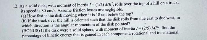 12. As a solid disk, with moment of inertia I = (1/2) MR², rolls over the top of a hill on a track, its speed is 80 cm/s. Assume friction losses are negligible.
(a) How fast is the disk moving when it is 18 cm below the top?
(b) If the track over the hill is oriented such that the disk rolls from due east to due west, in which direction is the angular momentum of the disk pointed?
(BONUS) If the disk were a solid sphere, with moment of inertia I = (2/5) MR², find the percentage of kinetic energy that is gained in each component: rotational and translational.