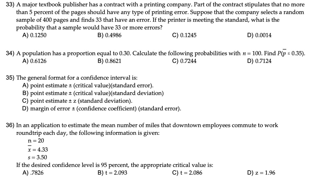 33) A major textbook publisher has a contract with a printing company. Part of the contract stipulates that no more than 5 percent of the pages should have any type of printing error. Suppose that the company selects a random sample of 400 pages and finds 33 that have an error. If the printer is meeting the standard, what is the probability that a sample would have 33 or more errors?
A) 0.1250 B) 0.4986 C) 0.1245 D) 0.0014

34) A population has a proportion equal to 0.30. Calculate the following probabilities with n = 100. Find P(p? ? 0.35).
A) 0.6126 B) 0.8621 C) 0.7244 D) 0.7124

35) The general format for a confidence interval is:
A) point estimate ± (critical value)(standard error).
B) point estimate ± (critical value)(standard deviation)
C) point estimate ± z (standard deviation).
D) margin of error ± (confidence coefficient) (standard error).

36) In an application to estimate the mean number of miles that downtown employees commute to work roundtrip each day, the following information is given:
n = 20
x? = 4.33
s = 3.50
If the desired confidence level is 95 percent, the appropriate critical value is:
A) .7826 B) t = 2.093 C) t = 2.086 D) z = 1.96