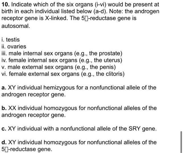 10. Indicate which of the six organs (i-vi) would be present at birth in each individual listed below (a-d). Note: the androgen receptor gene is X-linked. The 5?-reductase gene is autosomal.

i. testis
ii. ovaries
iii. male internal sex organs (e.g., the prostate)
iv. female internal sex organs (e.g., the uterus)
v. male external sex organs (e.g., the penis)
vi. female external sex organs (e.g., the clitoris)

a. XY individual hemizygous for a nonfunctional allele of the androgen receptor gene.

b. XX individual homozygous for nonfunctional alleles of the androgen receptor gene.

c. XY individual with a nonfunctional allele of the SRY gene.

d. XY individual homozygous for nonfunctional alleles of the 5?-reductase gene.