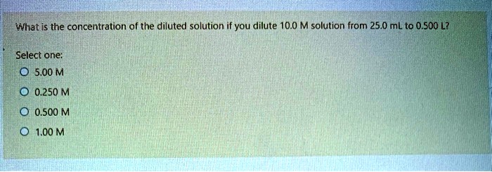 What is the concentration of the diluted solution if you dilute 10.0 M solution from 25.0 mL to 0.500 L?
Select one:
5.00 M
0.250 M
0.500 M
1.00 M