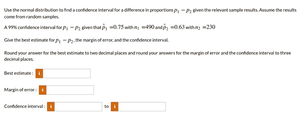 Use the normal distribution to find a confidence interval for a difference in proportions p1 - p2 given the relevant sample results. Assume the results come from random samples.

A 99% confidence interval for p1 - p2 given that p?1 = 0.75 with n1 = 490 and p?2 = 0.63 with n2 = 230

Give the best estimate for p1 - p2, the margin of error, and the confidence interval.

Round your answer for the best estimate to two decimal places and round your answers for the margin of error and the confidence interval to three decimal places.

Best estimate:
Margin of error:
Confidence interval: to