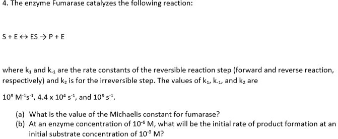 4. The enzyme Fumarase catalyzes the following reaction:
S + E ? ES ? P + E
where k1 and k-1 are the rate constants of the reversible reaction step (forward and reverse reaction, respectively) and k2 is for the irreversible step. The values of k1, k-1, and k2 are
10^9 M^-1s^-1, 4.4 x 10^4 s^-1, and 10^3 s^-1.
(a) What is the value of the Michaelis constant for fumarase?
(b) At an enzyme concentration of 10^-6 M, what will be the initial rate of product formation at an initial substrate concentration of 10^-3 M?