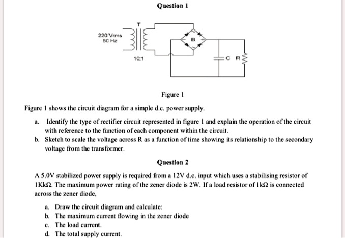 Question 1
220 Vrms
50 Hz
T
10:1
B
CR
Figure 1
Figure 1 shows the circuit diagram for a simple d.c. power supply.
a. Identify the type of rectifier circuit represented in figure 1 and explain the operation of the circuit
with reference to the function of each component within the circuit.
b. Sketch to scale the voltage across R as a function of time showing its relationship to the secondary
voltage from the transformer.
Question 2
A 5.0V stabilized power supply is required from a 12V d.c. input which uses a stabilising resistor of
1Kk2. The maximum power rating of the zener diode is 2W. If a load resistor of 1k? is connected
across the zener diode,
a. Draw the circuit diagram and calculate:
b. The maximum current flowing in the zener diode
c. The load current.
d. The total supply current.