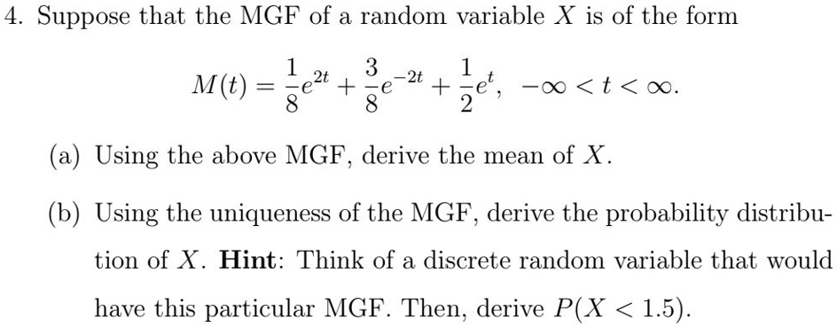4. Suppose that the MGF of a random variable X is of the form

M(t) = 1/8 e^2t + 3/8 e^-2t + 1/2 e^t, -? < t < ?.

(a) Using the above MGF, derive the mean of X.

(b) Using the uniqueness of the MGF, derive the probability distribution of X. Hint: Think of a discrete random variable that would have this particular MGF. Then, derive P(X < 1.5).