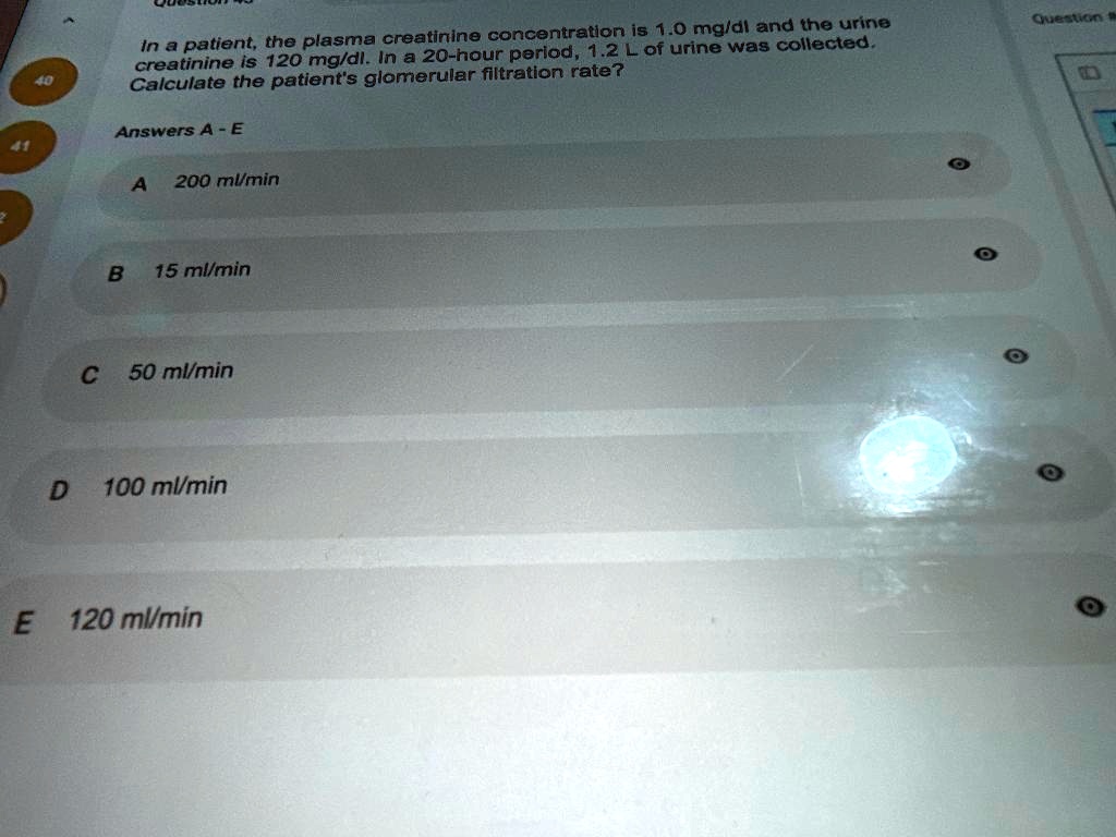 In a patient, the plasma creatinine concentration is 1.0 mg/dl and the urine creatinine is 120 mg/dl. In a 20-hour period, 1.2 L of urine was collected. Calculate the patient's glomerular filtration rate? Answers A - E A 200 ml/min B 15 ml/min C 50 ml/min D 100 ml/min E 120 ml/min