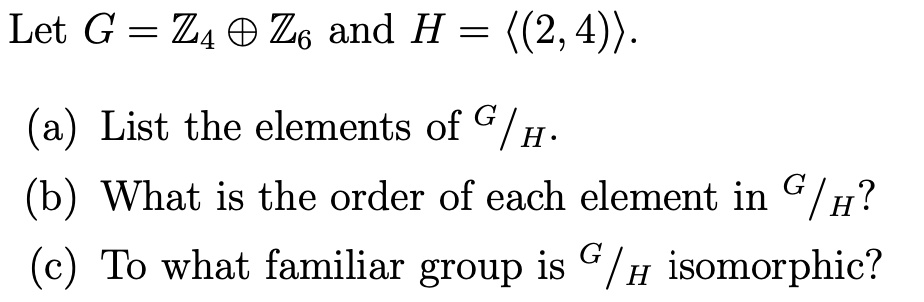 Let G = ?? ? ?? and H = ?(2, 4)?. (a) List the elements of G / H. (b) What is the order of each element in G / H? (c) To what familiar group is G / H isomorphic?