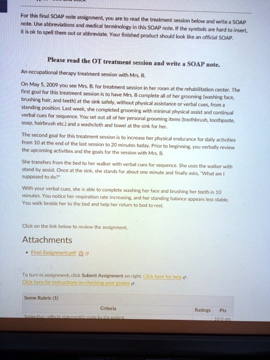 For this final SOAP note assignment, you are to read the treatment session below and write a SOAP note. Use abbreviations and medical terminology in this SOAP note. If the symbols are hard to insert, it is ok to spell them out or abbreviate. Your finished product should look like an official SOAP.

Please read the OT treatment session and write a SOAP note.
An occupational therapy treatment session with Mrs. B.
On May 5, 2009 you see Mrs. B. for treatment session in her room at the rehabilitation center. The first goal for this treatment session is to have Mrs. B complete all of her grooming (washing face, brushing hair, and teeth) at the sink safely, without physical assistance or verbal cues, from a standing position. Last week, she completed grooming with minimal physical assist and continual verbal cues for sequence. You set out all of her personal grooming items (toothbrush, toothpaste, soap, hairbrush etc.) and a washcloth and towel at the sink for her.
The second goal for this treatment session is to increase her physical endurance for daily activities from 10 at the end of the last session to 20 minutes today. Prior to beginning, you verbally review the upcoming activities and the goals for the session with Mrs. B.
She transfers from the bed to her walker with verbal cues for sequence. She uses the walker with stand by assist. Once at the sink, she stands for about one minute and finally asks, "What am I supposed to do?"
With your verbal cues, she is able to complete washing her face and brushing her teeth in 10 minutes. You notice her respiration rate increasing, and her standing balance appears less stable. You walk beside her to the bed and help her return to bed to rest.