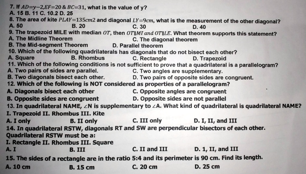 7. If AD=y-2,EF=20     BC=31, what is the value of y?
A. 15 B. 11 C. 10.2 D. 25
8. The area of kite PLAY=135cm2 and diagonal LY=9cm, what is the measurement of the other diagonal?
A. 50 B. 20 C. 30 D. 40
9. The trapezoid MILE with median OT, then OT||MT and OT||LE. What theorem supports this statement?
A. The Midline Theorem C. The diagonal theorem
B. The Mid-segment Theorem D. Parallel theorem
10. Which of the following quadrilaterals has diagonals that do not bisect each other?
A. Square B. Rhombus C. Rectangle D. Trapezoid
11. Which of the following conditions is not sufficient to prove that a quadrilateral is a parallelogram?
A. Two pairs of sides are parallel. C. Two angles are supplementary.
B. Two diagonals bisect each other. D. Two pairs of opposite sides are congruent.
12. Which of the following is NOT considered as properties of a parallelogram?
A. Diagonals bisect each other C. Opposite angles are congruent
B. Opposite sides are congruent D. Opposite sides are not parallel
13. In quadrilateral NAME, ?N is supplementary to ?A. What kind of quadrilateral is quadrilateral NAME?
I. Trapezoid II. Rhombus III. Kite
A. I only B. II only C. III only D. I, II, and III
14. In quadrilateral RSTW, diagonals RT and SW are perpendicular bisectors of each other.
Quadrilateral RSTW must be a:
I. Rectangle II. Rhombus III. Square
A. I B. III C. II and III D. 1, II, and III
15. The sides of a rectangle are in the ratio 5:4 and its perimeter is 90 cm. Find its length.
A. 10 cm B. 15 cm C. 20 cm D. 25 cm