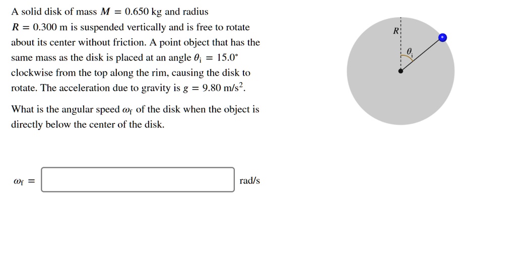 A solid disk of mass M = 0.650 kg and radius
R = 0.300 m is suspended vertically and is free to rotate
about its center without friction. A point object that has the
same mass as the disk is placed at an angle ????????????????????????????????????????????????????????????????????????????????????????????????????????????????i = 15.0°
clockwise from the top along the rim, causing the disk to
rotate. The acceleration due to gravity is g = 9.80 m/s².
What is the angular speed ?f of the disk when the object is
directly below the center of the disk.
?f = rad/s