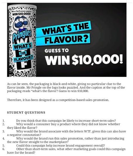 WIN 10,000!
Pringles WHAT'S THE
WHAT'S
THE
FLAVOUR?
FLAVOUR?
GUESS TO
WIN10,000!
As can be seen, the packaging is black-and-white, giving no particular clue to the
flavor inside. Mr Pringle on the logo looks puzzled. And the caption at the top of the
packaging reads "what's the flavor? Guess to win 10,000.
Therefore, it has been designed as a competition-based sales promotion.
STUDENT QUESTIONS
1. Do you think that this campaign be likely to increase short-term sales?
2. Why would a consumer buy a product where they did not know whether
they liked the flavor?
3. Why would the brand associate with the letters WTF, given this can also have
a negative connotation?
4. Why would the brand run this sales promotion, rather than just introducing
the new flavor straight to the marketplace?
5. Could this campaign help increase brand engagement overall?
6. Other than short-term sales, what other marketing goals could this campaign
have for the brand?