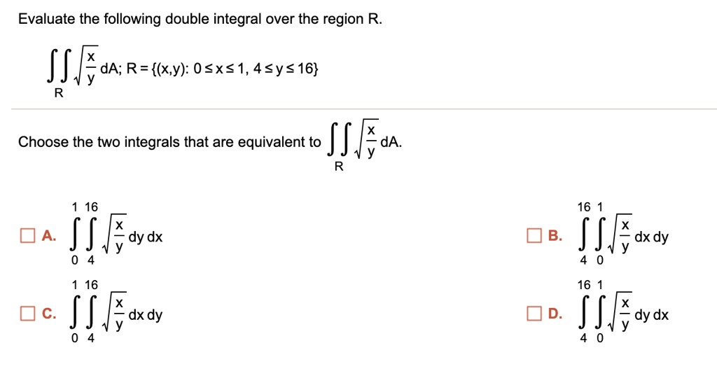 Evaluate the following double integral over the region R.
?R ?(x/y) dA; R = (x,y): 0 ? x ? 1, 4 ? y ? 16
Choose the two integrals that are equivalent to ?R ?(x/y) dA.
A. ?0^1 ?4^16 ?(x/y) dy dx
B. ?4^16 ?0^1 ?(x/y) dx dy
C. ?0^1 ?4^16 ?(x/y) dx dy
D. ?4^16 ?0^1 ?(x/y) dy dx