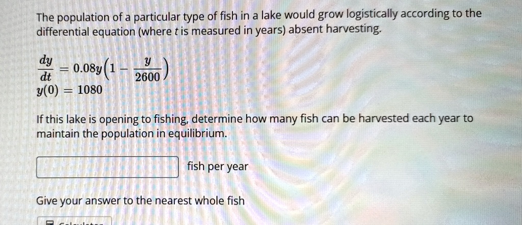 The population of a particular type of fish in a lake would grow logistically according to the differential equation (where t is measured in years) absent harvesting.

(dy)/(dt) = 0.08y(1 - (y)/(2600))y(0) = 1080If this lake is opening to fishing, determine how many fish can be harvested each year to maintain the population in equilibrium.

fish per yearGive your answer to the nearest whole fish