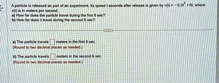 A particle is released as part of an experiment. Its speed t seconds after release is given by v(t) = -0.3t2 + 6t, where v(t) is in meters per second.
a) How far does the particle travel during the first 6 sec?
b) How far does it travel during the second 6 sec?
a) The particle travels  meters in the first 6 sec.
(Round to two decimal places as needed.)
b) The particle travels  meters in the second 6 sec.
(Round to two decimal places as needed.)