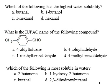 Which of the following has the highest water solubility?
a. butanal b. 1-butanol
c. 1-hexanol d. hexanal

What is the IUPAC name of the following compound?
CH3-[Benzene Ring]-CHO
a. 4-aldyltoluene b. 4-toluylaldehyde
c. 1-methylbenzaldehyde d. 4-methylbenzaldehyde

Which of the following is most soluble in water?
a. 2-butanone b. 1-hydroxy-2-butanone
c. butanal d. 2,3-dihydroxybutanal