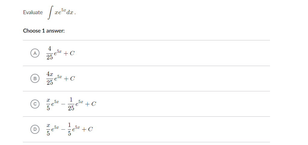 Evaluate int x e^5 x d x .
Choose 1 answer:
(A) frac425 e^5 x+C
(B) frac4 x25 e^5 x+C
(C) fracx5 e^5 x-frac125 e^5 x+C
(D) fracx5 e^5 x-frac15 e^5 x+C