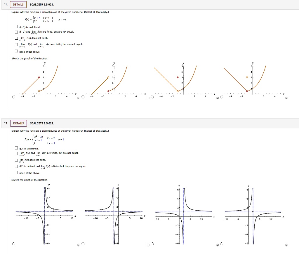 11. DETAILS SCALCET9 2.5.021. Explain why the function is discontinuous at the given number a. (Select all that apply.) f(x) =  x+4 if x < -1, 2^x if x > -1, a = -1 f(-1) is undefined. f(-1) and lim x?-1 f(x) are finite, but are not equal. lim x?-1 f(x) does not exist. lim x?-1+ f(x) and lim x?-1- f(x) are finite, but are not equal. none of the above Sketch the graph of the function. 12. DETAILS SCALCET9 2.5.022. Explain why the function is discontinuous at the given number a. (Select all that apply.) f(x) =  (x^2-2x)/(x^2-4) if x ? 2, 1 if x = 2, a = 2 f(2) is undefined. lim x?2+ f(x) and lim x?2- f(x) are finite, but are not equal. lim x?2 f(x) does not exist. f(2) is defined and lim x?2 f(x) is finite, but they are not equal. none of the above Sketch the graph of the function.