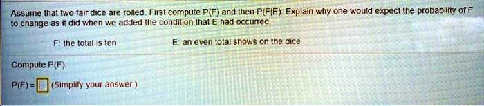 Assume that two fair dice are rolled. First compute P(F) and then P(F|E). Explain why one would expect the probability of F to change as it did when we added the condition that E had occurred.

F: the total is ten
E: an even total shows on the dice

Compute P(F).
P(F) = (Simplify your answer.)