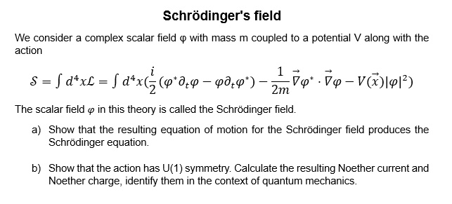 Schrödinger's field
We consider a complex scalar field ϕ with mass m coupled to a potential V along with the
action
S = ∫ d^4x ℒ = ∫ d^4x((i)/(2) (ϕ^* ϕ - ϕϕ^*) - (1)/(2m)∇⃗ϕ^* ·∇⃗ϕ - V(x⃗) |ϕ|^2)
The scalar field ϕ in this theory is called the Schrödinger field.
a) Show that the resulting equation of motion for the Schrödinger field produces the
Schrödinger equation.
b) Show that the action has U(1) symmetry. Calculate the resulting Noether current and
Noether charge, identify them in the context of quantum mechanics.
