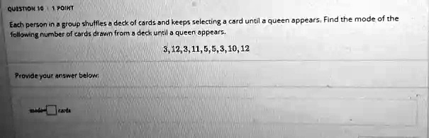 QUESTION 10 0̆0a01 POINT
Each person in a group shuffles a deck of cards and keeps selecting a card until a queen appears. Find the mode of the
following number of cards drawn from a deck until a queen appears.
3, 12, 3, 11, 5, 5, 3, 10, 12
Provide your answer below:
mode0̆0a02̆5a10̆0a0cards