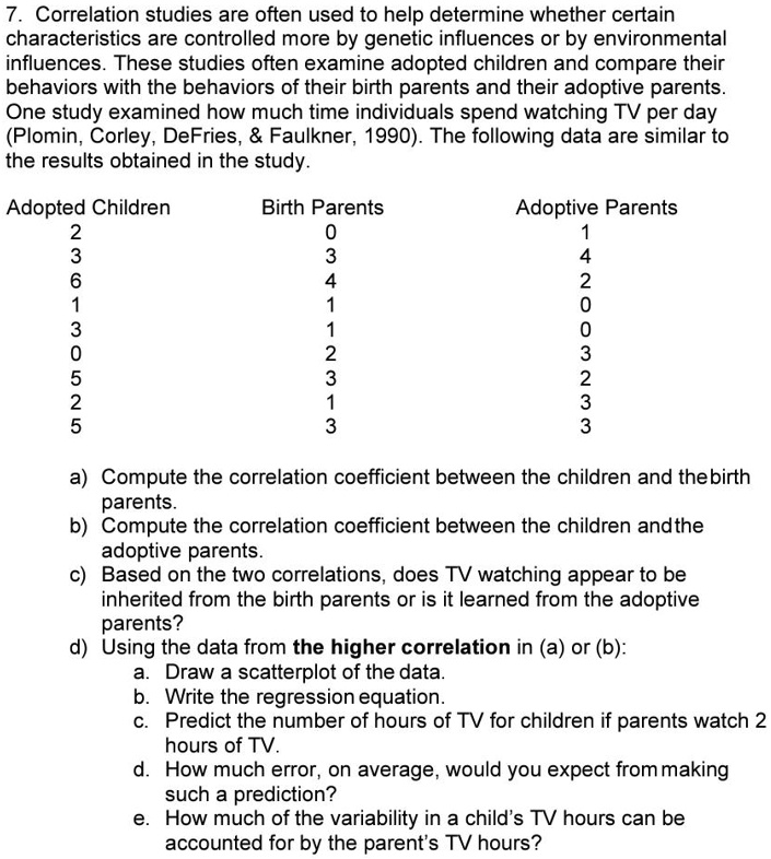 7. Correlation studies are often used to help determine whether certain characteristics are controlled more by genetic influences or by environmental influences. These studies often examine adopted children and compare their behaviors with the behaviors of their birth parents and their adoptive parents. One study examined how much time individuals spend watching TV per day (Plomin, Corley, DeFries,     Faulkner, 1990). The following data are similar to the results obtained in the study.

Adopted Children	Birth Parents	Adoptive Parents
2	0	1
3	3	4
6	4	2
1	1	0
3	1	0
0	2	3
5	3	2
2	1	3
5	3	3

a) Compute the correlation coefficient between the children and the birth parents.
b) Compute the correlation coefficient between the children and the adoptive parents.
c) Based on the two correlations, does TV watching appear to be inherited from the birth parents or is it learned from the adoptive parents?
d) Using the data from the higher correlation in (a) or (b):
a. Draw a scatterplot of the data.
b. Write the regression equation.
c. Predict the number of hours of TV for children if parents watch 2 hours of TV.
d. How much error, on average, would you expect from making such a prediction?
e. How much of the variability in a child’s TV hours can be accounted for by the parent’s TV hours?