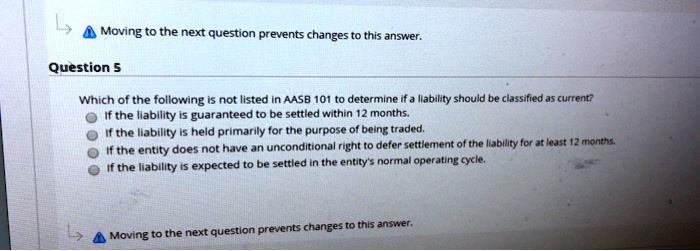 Question 5
Which of the following is not listed in AASB 101 to determine if a liability should be classified as current?
If the liability is guaranteed to be settled within 12 months.
If the liability is held primarily for the purpose of being traded.
If the entity does not have an unconditional right to defer settlement of the liability for at least 12 months.
If the liability is expected to be settled in the entity's normal operating cycle.