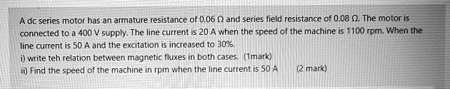 A dc series motor has an armature resistance of 0.06 ? and series field resistance of 0.08 ?. The motor is connected to a 400 V supply. The line current is 20 A when the speed of the machine is 1100 rpm. When the line current is 50 A and the excitation is increased to 30%.
i) write teh relation between magnetic fluxes in both cases. (1mark)
ii) Find the speed of the machine in rpm when the line current is 50 A (2 mark)
