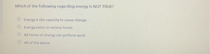 Which of the following regarding energy is NOT TRUE?
Energy is the capacity to cause change
Energy exists in various forms
All forms of energy can perform work
All of the above