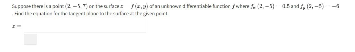 Suppose there is a point (2,-5,7) on the surface z=f(x, y) of an unknown differentiable function f where fx(2,-5)=0.5 and fy(2,-5)=-6 . Find the equation for the tangent plane to the surface at the given point.

    z=
