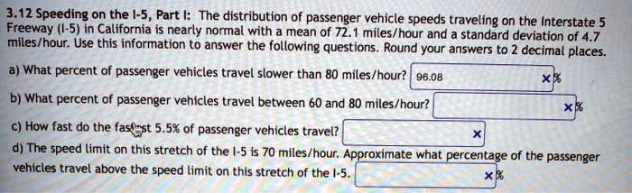 3.12 Speeding on the I-5, Part I: The distribution of passenger vehicle speeds traveling on the Interstate 5 Freeway (I-5) in California is nearly normal with a mean of 72.1 miles/hour and a standard deviation of 4.7 miles/hour. Use this information to answer the following questions. Round your answers to 2 decimal places. a) What percent of passenger vehicles travel slower than 80 miles/hour? b) What percent of passenger vehicles travel between 60 and 80 miles/hour? c) How fast do the fastest 5.5% of passenger vehicles travel? d) The speed limit on this stretch of the I-5 is 70 miles/hour. Approximate what percentage of the passenger vehicles travel above the speed limit on this stretch of the I-5.