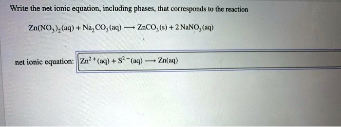 Write the net ionic equation, including phases, that corresponds to the reaction

Zn(NO3)2(aq) + Na2CO3(aq) ? ZnCO3(s) + 2 NaNO3(aq)

net ionic equation: Zn2+(aq) + S2-(aq) ? Zn(aq)